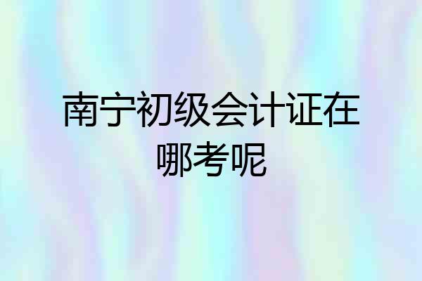南宁初级会计证在哪考呢