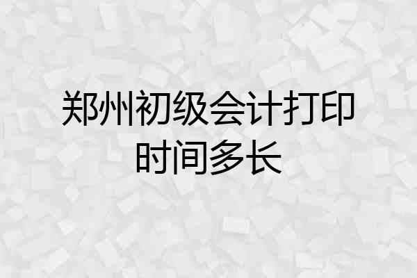 郑州初级会计打印时间多长