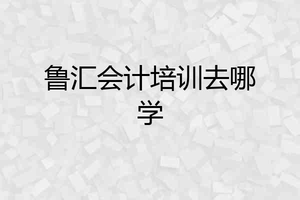 鲁汇会计培训去哪学