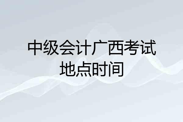 中级会计广西考试地点时间