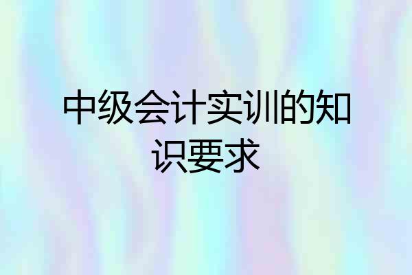 中级会计实训的知识要求