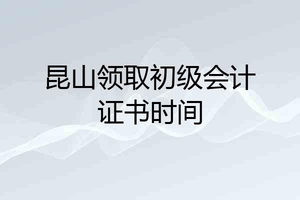 昆山领取初级会计证书时间