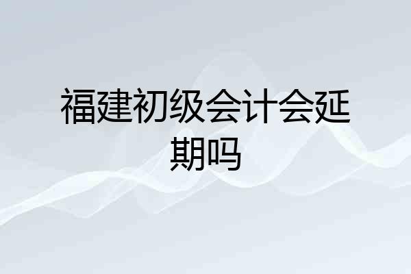 福建初级会计会延期吗