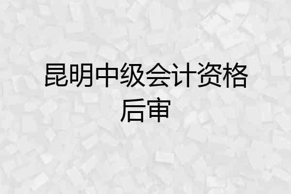 昆明中级会计资格后审