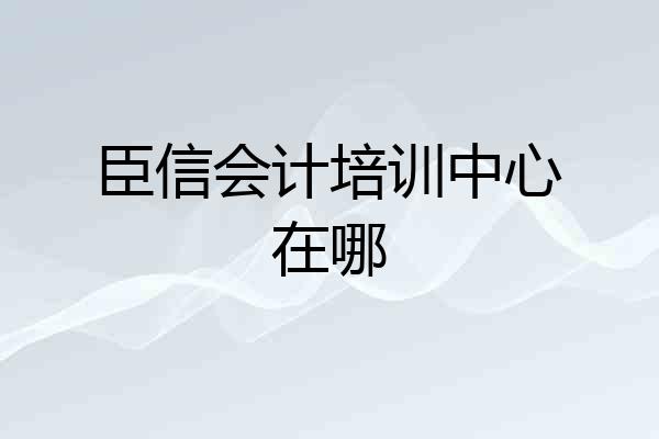 臣信会计培训中心在哪