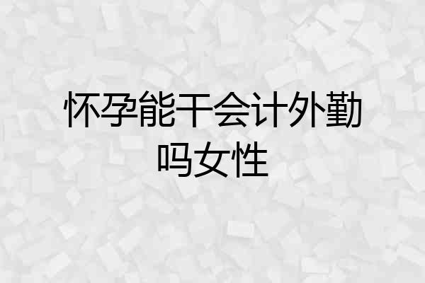 怀孕能干会计外勤吗女性