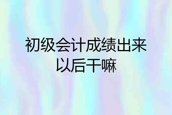 初级会计成绩出来以后干嘛