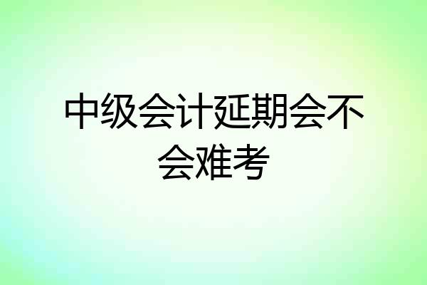 中级会计延期会不会难考