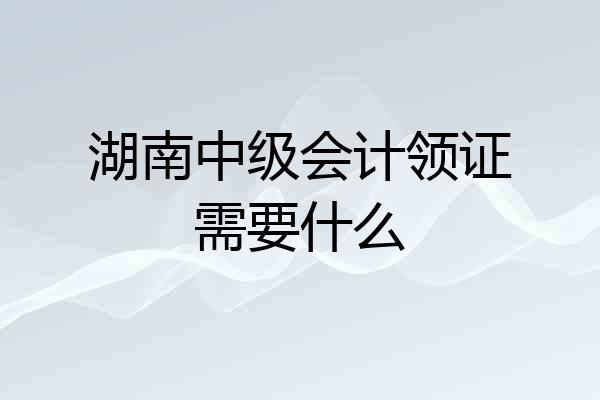 湖南中级会计领证需要什么