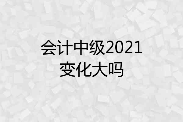 会计中级2021变化大吗