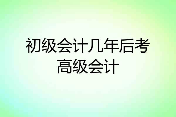 初级会计几年后考高级会计