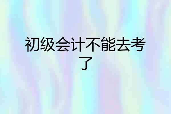 初级会计不能去考了