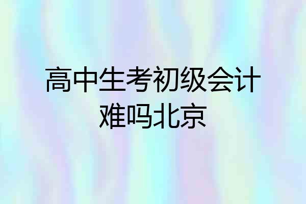 高中生考初级会计难吗北京