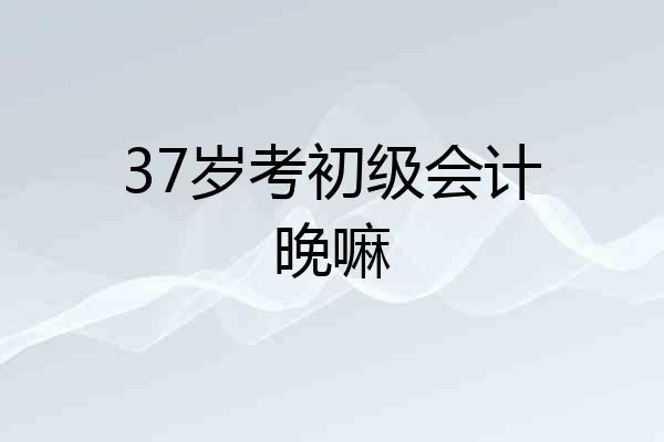 37岁考初级会计晚嘛