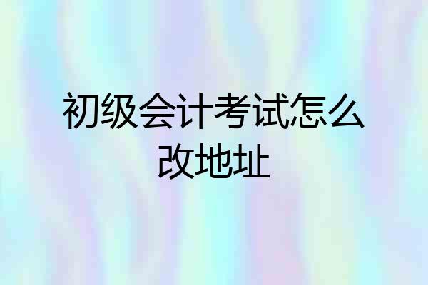 初级会计考试怎么改地址
