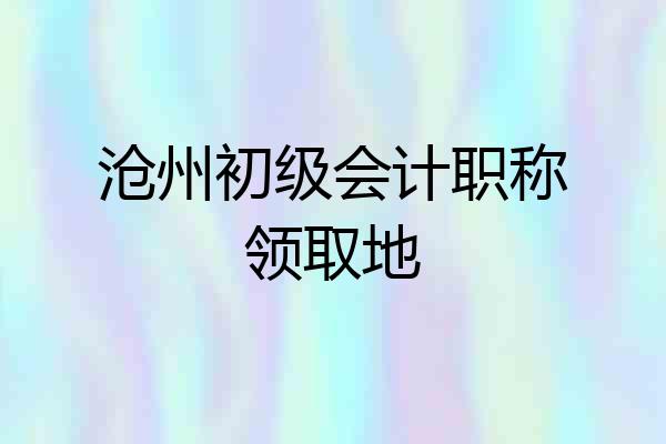沧州初级会计职称领取地