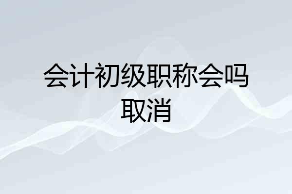 会计初级职称会吗取消