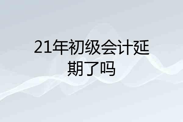 21年初级会计延期了吗