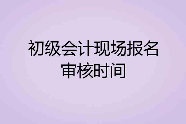 初级会计现场报名审核时间