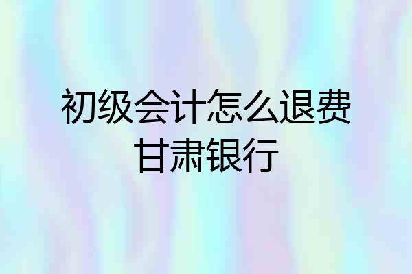初级会计怎么退费甘肃银行