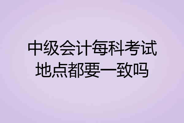 中级会计每科考试地点都要一致吗