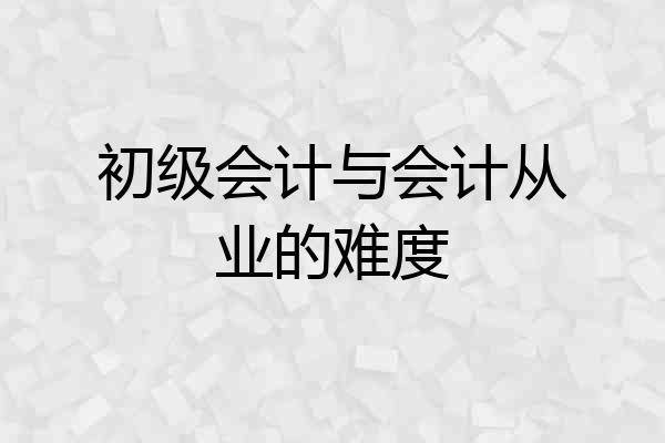 初级会计与会计从业的难度