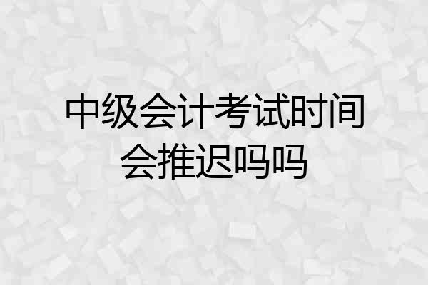 中级会计考试时间会推迟吗吗
