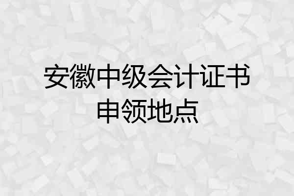 安徽中级会计证书申领地点