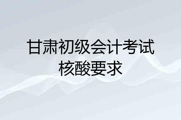 甘肃初级会计考试核酸要求