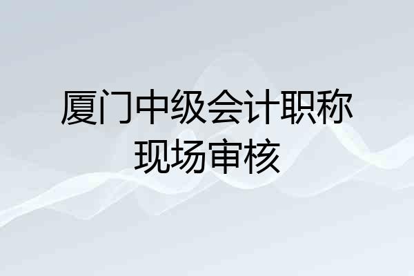 厦门中级会计职称现场审核