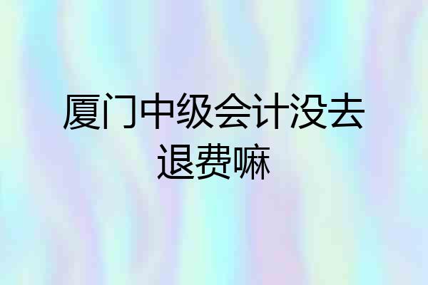 厦门中级会计没去退费嘛