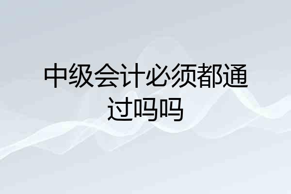 中级会计必须都通过吗吗