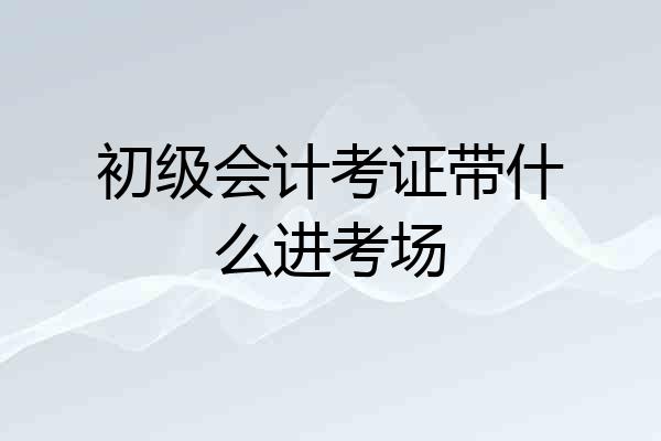 初级会计考证带什么进考场