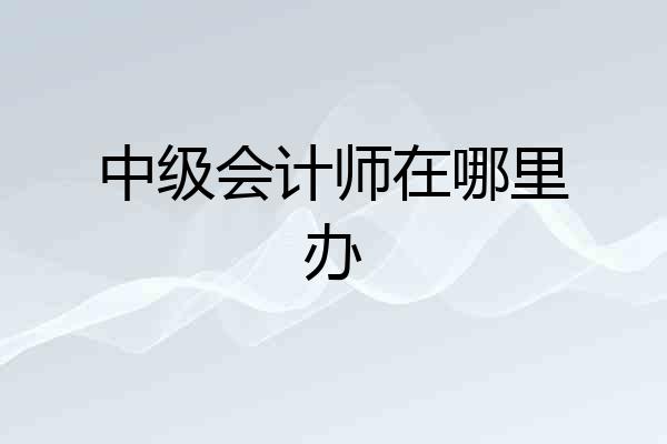 中级会计师在哪里办