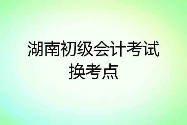 湖南初级会计考试换考点