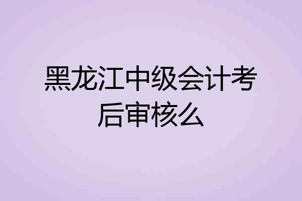 黑龙江中级会计考后审核么