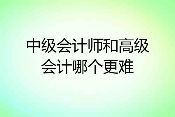 中级会计师和高级会计哪个更难