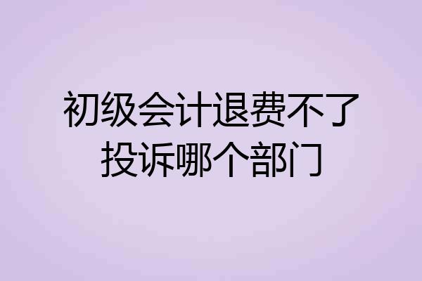 初级会计退费不了投诉哪个部门