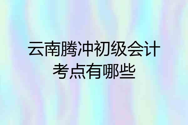云南腾冲初级会计考点有哪些