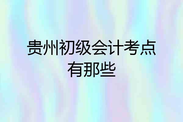 贵州初级会计考点有那些