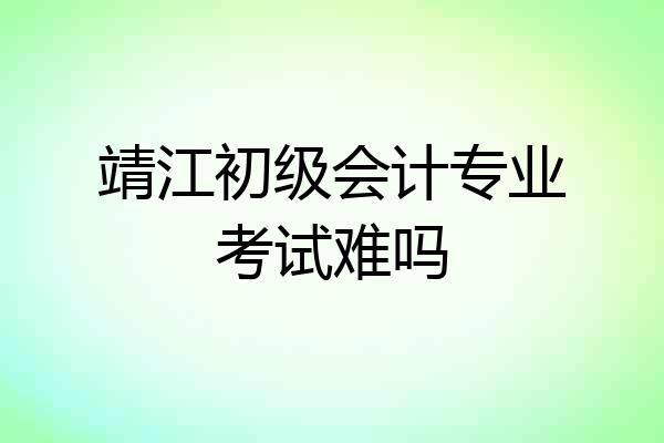 靖江初级会计专业考试难吗