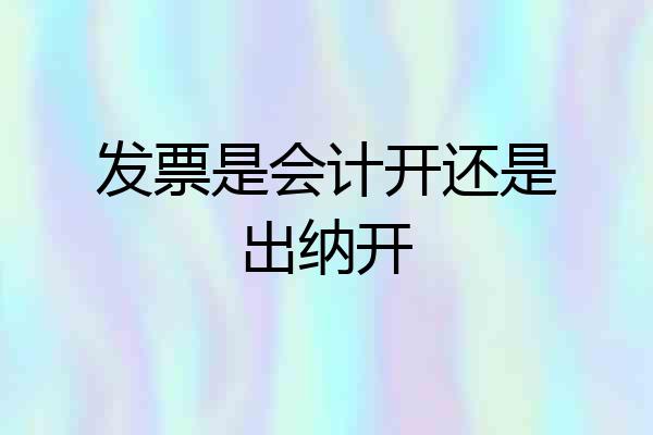发票是会计开还是出纳开