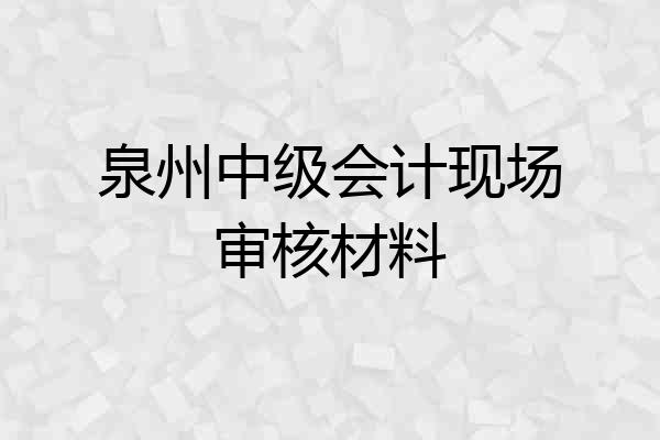 泉州中级会计现场审核材料