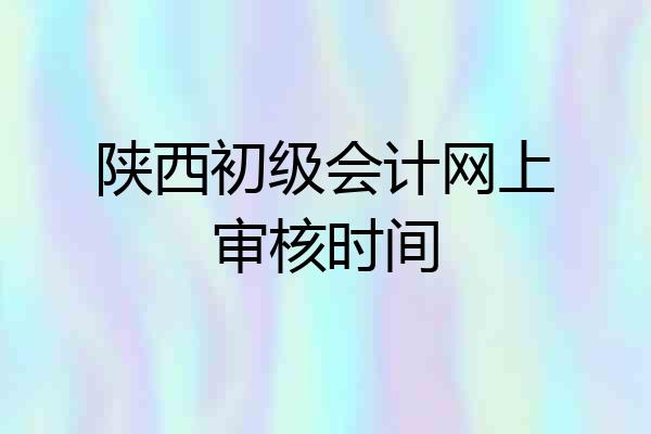 陕西初级会计网上审核时间