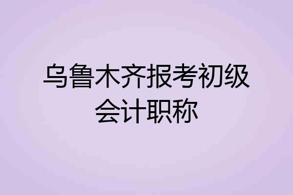 乌鲁木齐报考初级会计职称