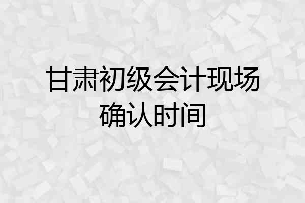 甘肃初级会计现场确认时间