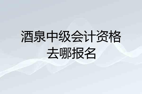 酒泉中级会计资格去哪报名