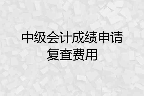 中级会计成绩申请复查费用