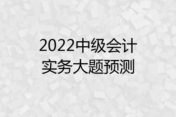 2022中级会计实务大题预测