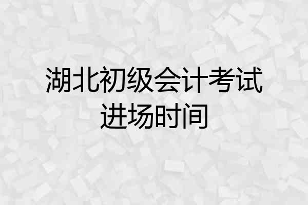 湖北初级会计考试进场时间